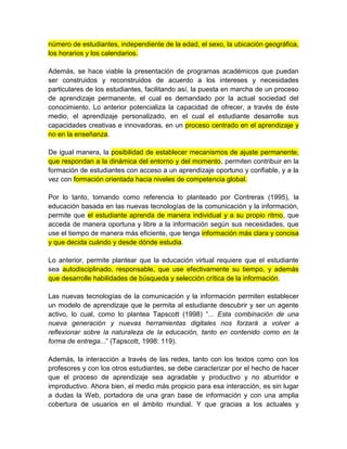número de estudiantes, independiente de la edad, el sexo, la ubicación geográfica,
los horarios y los calendarios.
Además, se hace viable la presentación de programas académicos que puedan
ser construidos y reconstruidos de acuerdo a los intereses y necesidades
particulares de los estudiantes, facilitando así, la puesta en marcha de un proceso
de aprendizaje permanente, el cual es demandado por la actual sociedad del
conocimiento. Lo anterior potencializa la capacidad de ofrecer, a través de éste
medio, el aprendizaje personalizado, en el cual el estudiante desarrolle sus
capacidades creativas e innovadoras, en un proceso centrado en el aprendizaje y
no en la enseñanza.
De igual manera, la posibilidad de establecer mecanismos de ajuste permanente,
que respondan a la dinámica del entorno y del momento, permiten contribuir en la
formación de estudiantes con acceso a un aprendizaje oportuno y confiable, y a la
vez con formación orientada hacia niveles de competencia global.
Por lo tanto, tomando como referencia lo planteado por Contreras (1995), la
educación basada en las nuevas tecnologías de la comunicación y la información,
permite que el estudiante aprenda de manera individual y a su propio ritmo, que
acceda de manera oportuna y libre a la información según sus necesidades, que
use el tiempo de manera más eficiente, que tenga información más clara y concisa
y que decida cuándo y desde dónde estudia.
Lo anterior, permite plantear que la educación virtual requiere que el estudiante
sea autodisciplinado, responsable, que use efectivamente su tiempo, y además
que desarrolle habilidades de búsqueda y selección crítica de la información.
Las nuevas tecnologías de la comunicación y la información permiten establecer
un modelo de aprendizaje que le permita al estudiante descubrir y ser un agente
activo, lo cual, como lo plantea Tapscott (1998) “... Esta combinación de una
nueva generación y nuevas herramientas digitales nos forzará a volver a
reflexionar sobre la naturaleza de la educación, tanto en contenido como en la
forma de entrega...” (Tapscott, 1998: 119).
Además, la interacción a través de las redes, tanto con los textos como con los
profesores y con los otros estudiantes, se debe caracterizar por el hecho de hacer
que el proceso de aprendizaje sea agradable y productivo y no aburridor e
improductivo. Ahora bien, el medio más propicio para esa interacción, es sin lugar
a dudas la Web, portadora de una gran base de información y con una amplia
cobertura de usuarios en el ámbito mundial. Y que gracias a los actuales y
 