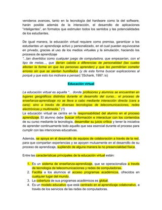venideros avances, tanto en la tecnología del hardware como la del software,
harán posible además de la interacción, el desarrollo de aplicaciones
“inteligentes”, en formatos que estimulen todos los sentidos y las potencialidades
de los estudiantes.
De igual manera, la educación virtual requiere como premisa, garantizar a los
estudiantes un aprendizaje activo y personalizado, en el cual puedan equivocarse
en privado, gracias al uso de los medios virtuales y la simulación, haciendo los
procesos de aprendizaje
“...tan divertidos como cualquier juego de computadora, que empezarían, con el
tipo de metas..., que darían cabida a diferencias de personalidad (las cuales
afectan la forma en que las personas aprenden) y que les permitirían cometer
errores sin que se sientan humillados (y de esta forma buscar explicaciones al
porqué y que esto los motivara a pensar).”(Schank, 1997: ix)
Educación virtual
La educación virtual es aquella “... donde profesores y alumnos se encuentran en
lugares geográficos distintos durante el desarrollo del curso... el proceso de
enseñanza-aprendizaje no se lleva a cabo mediante interacción directa (cara a
cara); sino a través de diversas tecnologías de telecomunicaciones, redes
electrónicas y multimedia.” (1)
La educación virtual se centra en la responsabilidad del alumno en el proceso
aprendizaje. El alumno debe buscar información e interactuar con los contenidos
de su curso mediante la tecnología, desarrollar su juicio crítico y tener la iniciativa
de aprender continuamente todo aquello que sea esencial durante el proceso para
cumplir con las intenciones educativas.
Además, se apoya en el desarrollo de equipos de colaboración a través de la red,
para que compartan experiencias y se apoyen mutuamente en el desarrollo de su
proceso de aprendizaje, supliendo de alguna manera la no presencialidad física.
Entre las características principales de la educación virtual están:
1. Es un sistema de enseñanza-aprendizaje, que se operacionaliza a través
de tecnología de telecomunicaciones y redes de computadoras.
2. Facilita a los alumnos el acceso programas académicos, ofrecidos en
cualquier lugar del mundo.
3. La cobertura de sus programas académicos es global.
4. Es un modelo educativo que está centrado en el aprendizaje colaborativo, a
través de los servicios de las redes de computadoras.
 