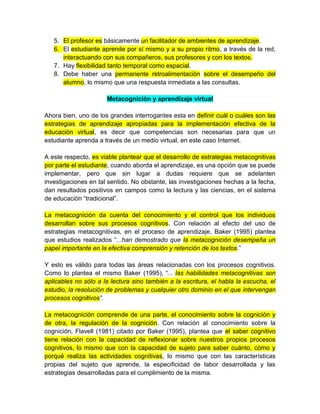 5. El profesor es básicamente un facilitador de ambientes de aprendizaje.
6. El estudiante aprende por sí mismo y a su propio ritmo, a través de la red,
interactuando con sus compañeros, sus profesores y con los textos.
7. Hay flexibilidad tanto temporal como espacial.
8. Debe haber una permanente retroalimentación sobre el desempeño del
alumno, lo mismo que una respuesta inmediata a las consultas.
Metacognición y aprendizaje virtual
Ahora bien, uno de los grandes interrogantes esta en definir cuál o cuáles son las
estrategias de aprendizaje apropiadas para la implementación efectiva de la
educación virtual, es decir que competencias son necesarias para que un
estudiante aprenda a través de un medio virtual, en este caso Internet.
A este respecto, es viable plantear que el desarrollo de estrategias metacognitivas
por parte el estudiante, cuando aborda el aprendizaje, es una opción que se puede
implementar, pero que sin lugar a dudas requiere que se adelanten
investigaciones en tal sentido. No obstante, las investigaciones hechas a la fecha,
dan resultados positivos en campos como la lectura y las ciencias, en el sistema
de educación “tradicional”.
La metacognición da cuenta del conocimiento y el control que los individuos
desarrollan sobre sus procesos cognitivos. Con relación al efecto del uso de
estrategias metacognitivas, en el proceso de aprendizaje, Baker (1995) plantea
que estudios realizados “...han demostrado que la metacognición desempeña un
papel importante en la efectiva comprensión y retención de los textos.”
Y esto es válido para todas las áreas relacionadas con los procesos cognitivos.
Como lo plantea el mismo Baker (1995), “... las habilidades metacognitivas son
aplicables no sólo a la lectura sino también a la escritura, el habla la escucha, el
estudio, la resolución de problemas y cualquier otro dominio en el que intervengan
procesos cognitivos”.
La metacognición comprende de una parte, el conocimiento sobre la cognición y
de otra, la regulación de la cognición. Con relación al conocimiento sobre la
cognición, Flavell (1981) citado por Baker (1995), plantea que el saber cognitivo
tiene relación con la capacidad de reflexionar sobre nuestros propios procesos
cognitivos, lo mismo que con la capacidad de sujeto para saber cuánto, cómo y
porqué realiza las actividades cognitivas, lo mismo que con las características
propias del sujeto que aprende, la especificidad de labor desarrollada y las
estrategias desarrolladas para el cumplimiento de la misma.
 