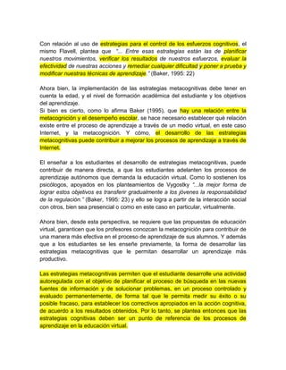 Con relación al uso de estrategias para el control de los esfuerzos cognitivos, el
mismo Flavell, plantea que “... Entre esas estrategias están las de planificar
nuestros movimientos, verificar los resultados de nuestros esfuerzos, evaluar la
efectividad de nuestras acciones y remediar cualquier dificultad y poner a prueba y
modificar nuestras técnicas de aprendizaje.” (Baker, 1995: 22)
Ahora bien, la implementación de las estrategias metacognitivas debe tener en
cuenta la edad, y el nivel de formación académica del estudiante y los objetivos
del aprendizaje.
Si bien es cierto, como lo afirma Baker (1995), que hay una relación entre la
metacognición y el desempeño escolar, se hace necesario establecer qué relación
existe entre el proceso de aprendizaje a través de un medio virtual, en este caso
Internet, y la metacognición. Y cómo, el desarrollo de las estrategias
metacognitivas puede contribuir a mejorar los procesos de aprendizaje a través de
Internet.
El enseñar a los estudiantes el desarrollo de estrategias metacognitivas, puede
contribuir de manera directa, a que los estudiantes adelanten los procesos de
aprendizaje autónomos que demanda la educación virtual. Como lo sostienen los
psicólogos, apoyados en los planteamientos de Vygostky “...la mejor forma de
lograr estos objetivos es transferir gradualmente a los jóvenes la responsabilidad
de la regulación.” (Baker, 1995: 23) y ello se logra a partir de la interacción social
con otros, bien sea presencial o como en este caso en particular, virtualmente.
Ahora bien, desde esta perspectiva, se requiere que las propuestas de educación
virtual, garanticen que los profesores conozcan la metacognición para contribuir de
una manera más efectiva en el proceso de aprendizaje de sus alumnos. Y además
que a los estudiantes se les enseñe previamente, la forma de desarrollar las
estrategias metacognitivas que le permitan desarrollar un aprendizaje más
productivo.
Las estrategias metacognitivas permiten que el estudiante desarrolle una actividad
autoregulada con el objetivo de planificar el proceso de búsqueda en las nuevas
fuentes de información y de solucionar problemas, en un proceso controlado y
evaluado permanentemente, de forma tal que le permita medir su éxito o su
posible fracaso, para establecer los correctivos apropiados en la acción cognitiva,
de acuerdo a los resultados obtenidos. Por lo tanto, se plantea entonces que las
estrategias cognitivas deben ser un punto de referencia de los procesos de
aprendizaje en la educación virtual.
 
