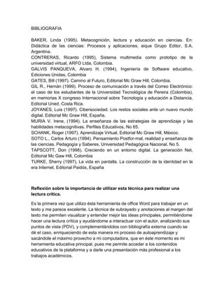 BIBLIOGRAFIA
BAKER, Linda (1995). Metacognición, lectura y educación en ciencias. En:
Didáctica de las ciencias: Procesos y aplicaciones, aique Grupo Editor, S.A,
Argentina.
CONTRERAS, Ricardo (1995), Sistema multimedia como prototipo de la
universidad virtual, ARFO Ltda, Colombia.
GALVIS PANQUEVA, Alvaro H. (1994), Ingeniería de Software educativo,
Ediciones Unidas, Colombia
GATES, Bill (1997). Camino al Futuro, Editorial Mc Graw Hill, Colombia.
GIL R., Hernán (1999). Proceso de comunicación a través del Correo Electrónico:
el caso de los estudiantes de la Universidad Tecnológica de Pereira (Colombia),
en memorias X congreso Internacional sobre Tecnología y educación a Distancia,
Editorial Uned, Costa Rica.
JOYANES, Luis (1997). Cibersociedad. Los restos sociales ante un nuevo mundo
digital, Editorial Mc Graw Hill, España.
MURIA V. Irene, (1994). La enseñanza de las estrategias de aprendizaje y las
habilidades metacognitivas. Perfiles Educativos, No 65.
SCHANK, Roger (1997). Aprendizaje Virtual, Editorial Mc Graw Hill, México.
SOTO L., Carlos Arturo (1994). Pensamiento Postfor-mal, realidad y enseñanza de
las ciencias. Pedagogía y Saberes, Universidad Pedagógica Nacional, No 5.
TAPSCOTT, Don (1998). Creciendo en un entorno digital. La generación Net,
Editorial Mc Gaw Hill, Colombia
TURKE, Sherry (1997), La vida en pantalla. La construcción de la identidad en la
era Internet, Editorial Paidós, España
Reflexión sobre la importancia de utilizar esta técnica para realizar una
lectura crítica.
Es la primera vez que utilizo ésta herramienta de office Word para trabajar en un
texto y me parece excelente. La técnica de subrayado y anotaciones al margen del
texto me permiten visualizar y entender mejor las ideas principales, permitiéndome
hacer una lectura crítica y ayudándome a interactuar con el autor, analizando sus
puntos de vista (PDV), y complementándolos con bibliografía externa cuando se
dé el caso, enriqueciendo de esta manera mi proceso de autoaprendizaje y
sacándole el máximo provecho a mi computadora, que en éste momento es mi
herramienta educativa principal, pues me permite acceder a los contenidos
educativos de la plataforma y a darle una presentación más profesional a los
trabajos académicos.
 