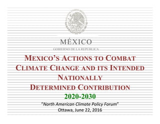 MEXICO’S ACTIONS TO COMBAT
CLIMATE CHANGE AND ITS INTENDED
NATIONALLY
DETERMINED CONTRIBUTION
2020-2030
MEXICO’S ACTIONS TO COMBAT
CLIMATE CHANGE AND ITS INTENDED
NATIONALLY
DETERMINED CONTRIBUTION
2020-2030
“North American Climate Policy Forum” 
Ottawa, June 22, 2016
“North American Climate Policy Forum” 
Ottawa, June 22, 2016
MÉXICO
GOBIERNO DE LA REPÚBLICA
 
