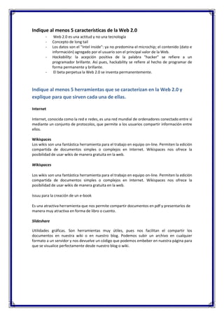 Indique al menos 5 características de la Web 2.0
-

-

Web 2.0 es una actitud y no una tecnología
Concepto de long tail
Los datos son el "Intel inside": ya no predomina el microchip; el contenido (dato e
información) agregado por el usuario son el principal valor de la Web.
Hackability: la acepción positiva de la palabra "hacker" se refiere a un
programador brillante. Así pues, hackability se refiere al hecho de programar de
forma permanente y brillante.
El beta perpetua la Web 2.0 se inventa permanentemente.

Indique al menos 5 herramientas que se caracterizan en la Web 2.0 y
explique para que sirven cada una de ellas.
Internet
Internet, conocida como la red e redes, es una red mundial de ordenadores conectado entre sí
mediante un conjunto de protocolos, que permite a los usuarios compartir información entre
ellos.
Wikispaces
Los wikis son una fantástica herramienta para el trabajo en equipo on-line. Permiten la edición
compartida de documentos simples o complejos en Internet. Wikispaces nos ofrece la
posibilidad de usar wikis de manera gratuita en la web.
Wikispaces
Los wikis son una fantástica herramienta para el trabajo en equipo on-line. Permiten la edición
compartida de documentos simples o complejos en Internet. Wikispaces nos ofrece la
posibilidad de usar wikis de manera gratuita en la web.
Issuu para la creación de un e-book
Es una atractiva herramienta que nos permite compartir documentos en pdf y presentarlos de
manera muy atractiva en forma de libro o cuento.
Slideshare
Utilidades gráficas. Son herramientas muy útiles, pues nos facilitan el compartir los
documentos en nuestra wiki o en nuestro blog. Podemos subir un archivo en cualquier
formato a un servidor y nos devuelve un código que podemos embeber en nuestra página para
que se visualice perfectamente desde nuestro blog o wiki.

 