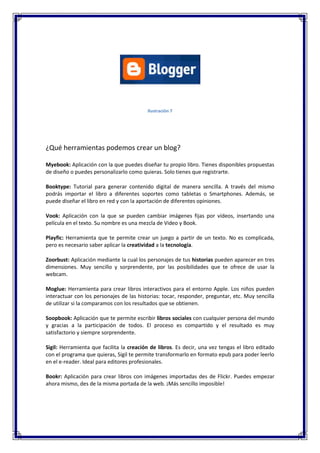 Ilustración 7

¿Qué herramientas podemos crear un blog?
Myebook: Aplicación con la que puedes diseñar tu propio libro. Tienes disponibles propuestas
de diseño o puedes personalizarlo como quieras. Solo tienes que registrarte.
Booktype: Tutorial para generar contenido digital de manera sencilla. A través del mismo
podrás importar el libro a diferentes soportes como tabletas o Smartphones. Además, se
puede diseñar el libro en red y con la aportación de diferentes opiniones.
Vook: Aplicación con la que se pueden cambiar imágenes fijas por vídeos, insertando una
película en el texto. Su nombre es una mezcla de Video y Book.
Playfic: Herramienta que te permite crear un juego a partir de un texto. No es complicada,
pero es necesario saber aplicar la creatividad a la tecnología.
Zoorbust: Aplicación mediante la cual los personajes de tus historias pueden aparecer en tres
dimensiones. Muy sencillo y sorprendente, por las posibilidades que te ofrece de usar la
webcam.
Moglue: Herramienta para crear libros interactivos para el entorno Apple. Los niños pueden
interactuar con los personajes de las historias: tocar, responder, preguntar, etc. Muy sencilla
de utilizar si la comparamos con los resultados que se obtienen.
Soopbook: Aplicación que te permite escribir libros sociales con cualquier persona del mundo
y gracias a la participación de todos. El proceso es compartido y el resultado es muy
satisfactorio y siempre sorprendente.
Sigil: Herramienta que facilita la creación de libros. Es decir, una vez tengas el libro editado
con el programa que quieras, Sigil te permite transformarlo en formato epub para poder leerlo
en el e-reader. Ideal para editores profesionales.
Bookr: Aplicación para crear libros con imágenes importadas des de Flickr. Puedes empezar
ahora mismo, des de la misma portada de la web. ¡Más sencillo imposible!

 