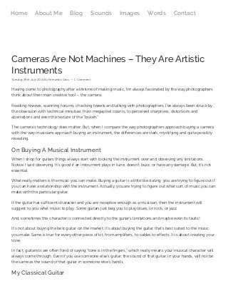 Cameras Are Not Machines – They Are Artistic
Instruments
Tuesday 29th July 2014 By Fernando Gros — 1 Comment
Having come to photography after a lifetime of making music, I’m always fascinated by the way photographers
think about their main creative tool – the camera.
Reading reviews, scanning forums, checking tweets and talking with photographers, I’ve always been struck by
the obsession with technical minutiae; from megapixel counts, to perceived sharpness, distortions and
aberrations and even the texture of the “bokeh.”
The camera’s technology does matter. But, when I compare the way photographers approach buying a camera
with the way musicians approach buying an instrument, the differences are stark, mystifying and quite possibly
revealing.
On Buying A Musical Instrument
When I shop for guitars things always start with looking the instrument over and observing any limitations.
Notice I said observing. It’s good if an instrument plays in tune, doesn’t buzz, or have any damage. But, it’s not
essential.
What really matters is the music you can make. Buying a guitar is a little like dating; you are trying to figure out if
you can have a relationship with the instrument. Actually, you are trying to figure out what sort of music you can
make with this particular guitar.
If the guitar has sufficient character and you are receptive enough as a musician, then the instrument will
suggest to you what music to play. Some guitars just beg you to play blues, or rock, or jazz.
And, sometimes this character is connected directly to the guitar’s limitations and maybe even its faults!
It’s not about buying the best guitar on the market, it’s about buying the guitar that’s best suited to the music
you make. Same is true for every other piece of kit, from amplifiers, to cables to effects. It is about creating your
tone.
In fact, guitarists are often fond of saying “tone is in the fingers,” which really means your musical character will
always come through. Even if you use someone else’s guitar, the sound of that guitar, in your hands, will not be
the same as the sound of that guitar in someone else’s hands.
My Classical Guitar
Home About Me Blog Sounds Images Words Contact
 
