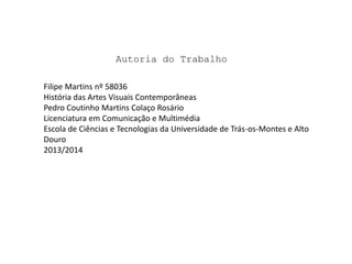 Autoria do Trabalho
Filipe Martins nº 58036
História das Artes Visuais Contemporâneas
Pedro Coutinho Martins Colaço Rosário
Licenciatura em Comunicação e Multimédia
Escola de Ciências e Tecnologias da Universidade de Trás-os-Montes e Alto
Douro
2013/2014

 