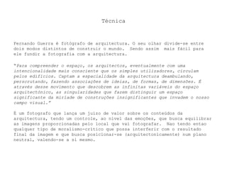 Técnica

Fernando Guerra é fotógrafo de arquitectura. O seu olhar divide-se entre
dois modos distintos de construir o mundo. Sendo assim mais fácil para
ele fundir a fotografia com a arquitectura.
“Para compreender o espaço, os arquitectos, eventualmente com uma
intencionalidade mais consciente que os simples utilizadores, circulam
pelos edifícios. Captam a espacialidade da arquitectura deambulando,
perscrutando, fazendo associações de ideias, de formas, de dimensões. É
através desse movimento que descobrem as infinitas variáveis do espaço
arquitectónico, as singularidades que fazem distinguir um espaço
significante da miríade de construções insignificantes que invadem o nosso
campo visual.”
É um fotografo que lança um juízo de valor sobre os conteúdos da
arquitectura, tendo um controle, ao nível das emoções, que busca equilibrar
as imagens proporcionadas pelo local que vai fotografar. Nao tendo entao
qualquer tipo de moralismo-crítico que possa interferir com o resultado
final da imagem e que busca posicionar-se (arquitectonicamente) num plano
neutral, valendo-se a si mesmo.

 