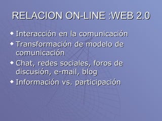 RELACION ON-LINE :WEB 2.0 Interacción en la comunicación Transformación de modelo de comunicación Chat, redes sociales, foros de discusión, e-mail, blog Información vs. participación 