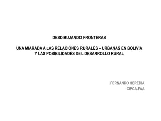 DESDIBUJANDO FRONTERAS
UNA MIARADA A LAS RELACIONES RURALES – URBANAS EN BOLIVIA
Y LAS POSIBILIDADES DEL DESARROLLO RURAL
FERNANDO HEREDIA
CIPCA-FAA
 