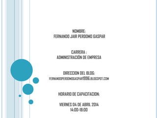 NOMBRE:
FERNANDO JAIR PERDOMO GASPAR
CARRERA :
ADMINISTRACIÓN DE EMPRESA
DIRECCION DEL BLOG:
FERNANDOPERDOMOGASPAR1996.BLOGSPOT.COM
HORARIO DE CAPACITACION:
VIERNES 04 DE ABRIL 2014
14:00-18:00
 