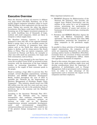 Executive Overview                                              Other important initiatives are:
                                                                   PROMINP (Program for Modernization of the
Since the discovery of large oil reserves in offshore
                                                                     National Oil Industry), that provides the
very deep waters (Pre-Salt), Petrobras, one of the
                                                                     support from Federal Government and the
world's largest companies nowadays, plans to invest
                                                                     entities of the sector for a set of integrated
US$ 224 billion in their exploration over the next five
                                                                     actions, prioritizing the participation of
years. Taking into account the other big players
                                                                     national industry of assets and services in
investments, this figure could reach US$ 400 billion,
                                                                     businesses of oil and natural gas, creating jobs
becoming one of the biggest investment programs in
                                                                     and skills.
the world, benefiting tens of thousands of large,
medium and small companies, which are likely to                    Petrobras and SEBRAE (Brazilian Agency for
integrate a robust supply chain.                                     Small and Medium Companies) 2004
                                                                     agreement, that has trained more than 3000
The Brazilian industry, however, is currently
                                                                     organizations, promoting the integration of
prepared to meet only 40% of the expected demand.
                                                                     these companies in the petroleum supply
Brazil is going, then, to be an excellent country for
                                                                     chain.
expansion of activities of companies from other
regions such as the North Sea, where production                   In parallel to these activities of development and
begins to decline, and for rising powers like South               support organizations, the companies in this
Korea or China. They are mature companies, well                   sector are organizing themselves into networks,
structured (in Norway and Korea, for example) or                  creating entities known as RedePetro (PetroNet).
other ones with small tax economies, low wages and                Currently there are seventeen of these successful
little unionization, such as China.                               Local Productive Arrangements (APLs), which
                                                                  now aggregates thousands of companies.
This situation, if not changed in the near future, can
cause the so-called "Curse of Oil" as occurred in many            Based in this context, this paper aims to point out
countries, with the destruction of the base industry              the main areas where problems might occur and
besides an increasing dependency from other                       develop considerations about the importance of
countries in the supply of basic consumer goods to                application of methodologies such as Change
the people.                                                       Management, both at government and at company
                                                                  level, in order to take advantage of the
Brazil is making a huge effort to prevent this. For
                                                                  opportunities and to minimize the impact on the
example, several Brazilian organizations, including
                                                                  companies and their employees.
Petrobras and BNDES (Brazilian Development
Bank), worked throughout the year of 2010 to
assemble the "Network for the Improvement of
Business Management of Petrobras Supply Chain
Companies" . This initiative should invest over US$
260 million over the next five years and may cause
profound changes not only in the production chain of
petroleum, but in the economy and the Brazilian
society itself.
According to the document "Strategic Plan 2011-
2020" [2], the Network aims "to improve
management that combines competition with
cooperation, integrate initiatives, promote an
increase   on   scale   and   on    the Brazilian
competitiveness, promote sustainable development,
social    and      environmental      responsibility,
entrepreneurship and innovation”. This could be one
of the greatest change management cases in the
world.

                                  Lucio Chaves & Fernando Jefferson, Fundação Getulio Vargas

                               ACMP Global Conference, May 1, 2011, Orlando, Florida. page   2 of 8
 