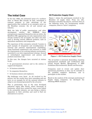 The Initial Case                                                 Oil Production Supply Chain
In the late 1990s, the industrial sector of a southern           Figure 1 shows the participants involved in the
state in Brazil (Rio Grande do Sul), articulated a               Brazilian oil supply chain. From one side,
common program to take advantage of the                          Petrobras and other big players, and from then on
opportunities that surfaced on an emergent sector on             the following levels, are incorporating smaller
the Brazilian economy: the oil and natural gas                   companies, down to "micro" companies.
industry.
With the help of public organizations and other
development     entities,  like    SEBRAE,      these
entrepreneurs organized themselves into an entity, the
RedePetro-RS, aggregating not only organizations that
already worked in the oil market, but other ones that
used to develop entirely different products, such as
agriculture machinery and components.
The experience of this enterprise network "consists in
good example of integration and reconfiguration of
internal and external organizational capabilities,
using functional competences and resources to fulfill
the requirements of an evolving industry environment,
associated to an inter-organizational strategy, focused
in technological improvement and process and
products innovation" [3].                                           Figure 1 - Oil Production Supply Chain

In this case, the changes have occurred at various              The oil market is extremely demanding, requiring
levels:                                                        organizational standards and certifications that
 In governmental structure and in the entities to             extend beyond Quality Management to EHS
support development.                                           Guidelines (Environmental, Health and Security).

 In business networks.                                        Companies need to review and update their
 In companies themselves.                                     operational procedures so they can be included in
                                                               the qualified suppliers' databases, and to
 In business owners and employees.                            participate in this market.
Big challenges were faced by all involved in the
process, but the results have been rewarding and can           Based on the analysis of the strategic positioning of
serve as an example for all the national industry to           Supply Chain companies, we developed the
adapt to new demand generated by the oil sector.               following SWOT Analysis:

This is particularly true in the most developed
industrial region (São Paulo), where thousands of
businesses, which have existed for many years linked
to the automobile industry, are now facing a relative
stagnation in their activities and need to find out
alternatives to survive.




                                 Lucio Chaves & Fernando Jefferson, Fundação Getulio Vargas

                              ACMP Global Conference, May 1, 2011, Orlando, Florida. page   3 of 8
 