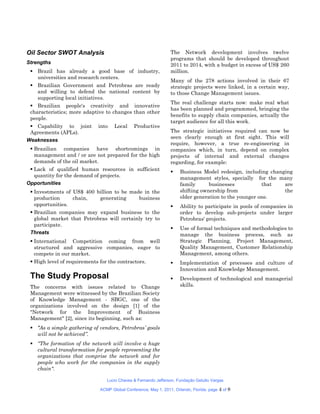 Oil Sector SWOT Analysis                                         The Network development involves twelve
                                                                 programs that should be developed throughout
Strengths                                                        2011 to 2014, with a budget in excess of US$ 260
  Brazil has already a good base of industry,                   million.
   universities and research centers.
                                                                 Many of the 278 actions involved in their 67
  Brazilian Government and Petrobras are ready                  strategic projects were linked, in a certain way,
   and willing to defend the national content by                 to those Change Management issues.
   supporting local initiatives.
                                                                 The real challenge starts now: make real what
  Brazilian people's creativity and innovative
                                                                 has been planned and programmed, bringing the
 characteristics; more adaptive to changes than other
                                                                 benefits to supply chain companies, actually the
 people.
                                                                 target audience for all this work.
  Capability to joint       into    Local    Productive
 Agreements (APLs).                                              The strategic initiatives required can now be
                                                                 seen clearly enough at first sight. This will
Weaknesses
                                                                 require, however, a true re-engineering in
  Brazilian companies have shortcomings in                      companies which, in turn, depend on complex
   management and / or are not prepared for the high             projects of internal and external changes
   demands of the oil market.                                    regarding, for example:
  Lack of qualified human resources in sufficient                   Business Model redesign, including changing
   quantity for the demand of projects.                               management styles, specially for the many
Opportunities                                                         family      businesses           that   are
  Investments of US$ 400 billion to be made in the                   shifting ownership from                 the
   production     chain,   generating      business                   older generation to the younger one.
   opportunities.                                                    Ability to participate in pools of companies in
  Brazilian companies may expand business to the                     order to develop sub-projects under larger
   global market that Petrobras will certainly try to                 Petrobras' projects.
   participate.
                                                                     Use of formal techniques and methodologies to
 Threats                                                              manage the business process, such as
  International Competition coming from well                         Strategic Planning, Project Management,
   structured and aggressive companies, eager to                      Quality Management, Customer Relationship
   compete in our market.                                             Management, among others.
  High level of requirements for the contractors.                   Implementation of processes and culture of
                                                                      Innovation and Knowledge Management.
 The Study Proposal                                                  Development of technological and managerial
 The concerns with issues related to Change                           skills.
 Management were witnessed by the Brazilian Society
 of Knowledge Management - SBGC, one of the
 organizations involved on the design [1] of the
 "Network for the Improvement of Business
 Management" [2], since its beginning, such as:
  "As a simple gathering of vendors, Petrobras’ goals
   will not be achieved”.
  “The formation of the network will involve a huge
   cultural transformation for people representing the
   organizations that comprise the network and for
   people who work for the companies in the supply
   chain".

                                 Lucio Chaves & Fernando Jefferson, Fundação Getulio Vargas

                              ACMP Global Conference, May 1, 2011, Orlando, Florida. page   4 of 8
 