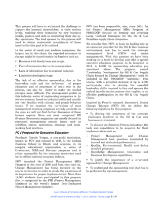This process will have to withstand the challenge to            FGV has been responsible, also, since 2004, for
support the internal stakeholders, in their various             the Project Management MBA Program of
levels, enabling their transition to new business               PROMINP, focused on forming and recycling
profile, posture and skill in conducting their day-to-          Large Contract Managers for the Oil & Gas
day operations. The lead sponsor to this process will           Brazilian supply chain companies.
need to obtain sustainable commitment of those
                                                                We consider that FGV, to keep its leading role as
involved for this goal to be realized.
                                                                an education provider for the Oil & Gas business
In the sector of small and medium companies, the                environment, now has to reach the strategic
largest one in this chain, the expected resistance to           management        level   (CEO's     and    senior
change might be caused mainly by barriers such as:              management). With this purpose we have been
                                                                working on a team to develop and offer a special
 Business with family base and origin.
                                                                executive education program, to be launched in
 Fear of innovation due to the conservatism.                   2011, to fulfill the sponsorship education gap
                                                                mentioned     above.    The     program,   named
 Lack of information due to regional isolation.
                                                                "Leadership Development for Oil & Gas Supply
 Limited technological stage.                                  Chain focused in Change Management" could be
                                                                included in the PROMINP "umbrella". This
The lack of an effective sponsorship, due to the
                                                                course, with a projected demand of up to 3.000
leadership style and the deficiency         of proper
                                                                participants, aim to develop the essential
education and of awareness of one´s role in the
                                                                leadership skills required to face and sponsor the
process, can also be factor to make the needed
                                                                radical transformation process that implies in an
changes more difficult. The management profile in
                                                                effective participation on the Oil & Gas Supply
this industry sector of engineering companies is, by
                                                                Chain.
obvious reasons, based on technical skills and usually
not very familiar with cultural and people behavior             Inspired in Prosci's research framework Project
issues. If we examine the curriculum of most                    Change Triangle (PCT) [6], we define the
management training programs already available in               following objectives for this program:
the area we will not find further discussion of these
                                                                 To develop the awareness of the strategic
human aspects. Even our most recognized HR
                                                                 challenges involved in the Oil & Gas new
(Human Resources) magazines are mostly focused in
                                                                 business environment.
personnel management process issues such as
selection, career, motivation, training, and team-               To discuss the Business Process initiatives, the
working best practices.                                         tools and capabilities to be acquired for their
                                                                implementation such as:
FGV Proposal for Executive Education
                                                                    Project      Management        and    Change
Fundação Getulio Vargas, a non-profit institution,
                                                                     Management best practices (conducted by
known as FGV and created in 1944, is the leading
                                                                     trained and dedicated professionals).
Business School in Brazil, and develops, in its
                                                                    Quality, Environmental, Health and Safety
complex educational organization, a series of
                                                                     certified processes.
Graduation, MBA and Doctoral programs and is
                                                                    Knowledge Management, Innovation and
either responsible for the economic researches used
                                                                     Business Intelligence capabilities.
in the official national economic indexes.
                                                                 To justify the importance of a structured
FGV launched the Project Management MBA
                                                                approach for Change Management.
Program in the year of 2000 and from that time on,
Change Management has being included in the                      To understand the sponsorship role that has to
course curriculum in order to create the awareness of           be performed by top management.
its importance for project implementation. More than
14,000 students have participated in this program
that is recognized by the PMI (Project Management
Institute) as the world's largest Post-Graduated
Project Management initiative.
                                 Lucio Chaves & Fernando Jefferson, Fundação Getulio Vargas

                             ACMP Global Conference, May 1, 2011, Orlando, Florida. page   6 of 8
 