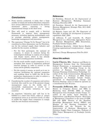 References
    Conclusions
                                                                 [1] Petrobras, Network for the Improvement of
   From surveys conducted, it looks that a large                Business Management, Workshop Summary
    number of small and medium Brazilian companies               Findings, December 2009
    have serious deficiencies in relation to the matters         [2] Petrobras, Network for the Improvement of
    mentioned      above,     requiring      a    strong         Business Management, Strategic Plan, 2011-2020,
    organizational change in the short term.                     November, 2010
   They will need to comply with a Survival                     [3] Balestro, Lopes and alli, The Experience of
    Framework to improve their management                        Petro-RS: A strategy for development of dynamic
    processes, including applying methodologies such             capabilities, RAC, 2004
    as strategic planning, project management,                   [4] Jefferson, F. and Guatiello, H., Project
    knowledge management and innovation.                         Management as a Knowledge Aggregation Factor
   The expression "Change To Go 'Deeper'" has to be             on Business Management, MBA Dissertation,
    considered in three dimensions: one for Petrobras,           Fundação Getulio Vargas, 2005
    one for the national supply chain industry and               [5] McKinsey Quarterly - Global Survey Results:
    another for the country, as follows:                         Creating organizational transformations: , August
                                                                 2008
     For the first participant, the national oil
      company, it means to continue facing the                   [6] Prosci, Change Management Pilot Pro 2010
      technological challenge to explore oil in deeper
      and deeper layers, where it has already
      achieved a leading position worldwide.                     About the authors
     For the much smaller supply companies, it is a             Lucio Chaves, MSc - Engineer and Master in
      metaphor that means to implement profound                  Management Systems from the Universidade
      internal changes in order to survive in this               Federal Fluminense, a management consultant
      arena and be globally competitive.                         certified by IBM Consulting Group in the
     For the country it means, as much as it can, to            practices of Business Transformation and
      continue facilitating the national companies               Strategic Planning of Information Technology. Co-
      and enabling them to fulfill the Oil & Gas                 author of the book Communication Management
      production requirements in order to achieve a              in Projects, is a Professor of MBA Project
      self sufficiency in this industry.                         Management at Fundação Getulio Vargas,
                                                                 specialized in Organizational Change and
   Considering the number of companies and entities             Business Strategy, areas in which he operates as
    involved, this could be one of the greatest change           a consultant for over 20 years.
    management cases in the world, and if
    successfully implemented, it would be a                      Fernando Jefferson, MSc - Engineer and
    benchmark for similar initiatives in other                   Master in Computer Science and MBA in
    countries                                                    Marketing from PUC/RJ, MBA in Project
                                                                 Management from Fundação Getúlio Vargas. Co-
   An important "education gap" still has to be
                                                                 author of the books: Local Networks in
    fulfilled in a short time frame, either at project
                                                                 Organizations and Brazilian Projects - Real Cases
    management areas as at executive levels, in order
                                                                 of Management. Consultant in the areas of CRM,
    to enable the supply chain companies to comply
                                                                 KM and BPM. Director of the Brazilian
    with the new business environment.
                                                                 Knowledge Management Society (SBGC) and
                                                                 Member of the Steering Committees of
                                                                 RedePetroRio and the Network for the
                                                                 Improvement of Business Management of
                                                                 Petrobras Supply Chain Companies. Professor of
                                                                 MBA Project Management at Fundação Getulio
                                                                 Vargas.

                                 Lucio Chaves & Fernando Jefferson, Fundação Getulio Vargas

                              ACMP Global Conference, May 1, 2011, Orlando, Florida. page   7 of 8
 