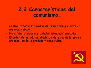 2.2 Características del
comunismo.
• Centraliza todos los medios de producción que están en
mano del estado.
• No existen precios ni propiedad privada, ni mercados.
• El poder de estado es absoluto y éste decide lo que se
produce, quién lo produce y para quién.
 