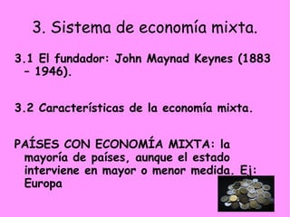 3. Sistema de economía mixta.
3.1 El fundador: John Maynad Keynes (1883
– 1946).
3.2 Características de la economía mixta.
PAÍSES CON ECONOMÍA MIXTA: la
mayoría de países, aunque el estado
interviene en mayor o menor medida. Ej:
Europa
 