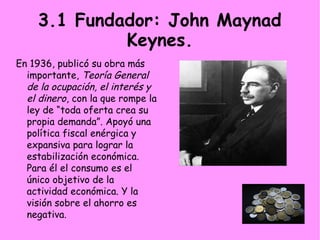3.1 Fundador: John Maynad
Keynes.
En 1936, publicó su obra más
importante, Teoría General
de la ocupación, el interés y
el dinero, con la que rompe la
ley de “toda oferta crea su
propia demanda”. Apoyó una
política fiscal enérgica y
expansiva para lograr la
estabilización económica.
Para él el consumo es el
único objetivo de la
actividad económica. Y la
visión sobre el ahorro es
negativa.
 