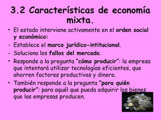 3.2 Características de economía
mixta.
• El estado interviene activamente en el orden social
y económico:
- Establece el marco jurídico-intitucional.
- Soluciona los fallos del mercado.
• Responde a la pregunta “cómo producir”: la empresa
que intentará utilizar tecnologías eficientes, que
ahorren factores productivos y dinero.
• También responde a la pregunta “para quién
producir”: para aquél que pueda adquirir los bienes
que las empresas producen.
 