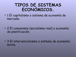 TIPOS DE SISTEMAS
ECONÒMICOS.

1 El capitalismo o sistema de economía de
mercado.

2 El comunismo (socialismo real) o economía
de planificación.

3 El intervencionismo o sistema de economía
mixta.
 