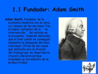 1.1 Fundador: Adam Smith
Adam Smith, fundador de la
economía moderna con su obra
La riqueza de las naciones. Fue
el mayor defensor de la '' no
intervención '' del estado en
la economía. También defendía
que el bien común se conseguía
mediante la búsqueda del bien
individual. Otras de las cosas
que defendía era la división
del trabajo por su importancia
crucial y decisiva porque
originaba un incremento de la
productividad.
 