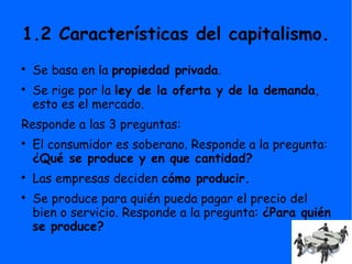 1.2 Características del capitalismo.

Se basa en la propiedad privada.

Se rige por la ley de la oferta y de la demanda,
esto es el mercado.
Responde a las 3 preguntas:

El consumidor es soberano. Responde a la pregunta:
¿Qué se produce y en que cantidad?

Las empresas deciden cómo producir.

Se produce para quién pueda pagar el precio del
bien o servicio. Responde a la pregunta: ¿Para quién
se produce?
 