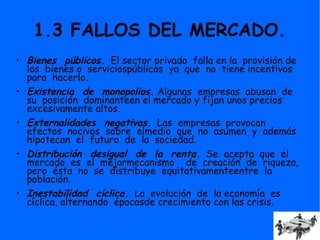 1.3 FALLOS DEL MERCADO.
• Bienes públicos. El sector privado falla en la provisión de
los bienes o serviciospúblicos ya que no tiene incentivos
para hacerlo.
• Existencia de monopolios. Algunas empresas abusan de
su posición dominanteen el mercado y fijan unos precios
excesivamente altos.
• Externalidades negativas. Las empresas provocan
efectos nocivos sobre elmedio que no asumen y además
hipotecan el futuro de la sociedad.
• Distribución desigual de la renta. Se acepta que el
mercado es el mejormecanismo de creación de riqueza,
pero ésta no se distribuye equitativamenteentre la
población.
• Inestabilidad cíclica. La evolución de la economía es
cíclica, alternando épocasde crecimiento con las crisis.
 