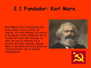 2.1 Fundador: Karl Marx.
K arl Marx fue el fundador del
com unism o con su obra El
capital. En ella destaca su odio a
la burgesía. Gran defensor de la
teoría del valor del trabajo: la
idea de que el trabajo es la
fuente de toda riqueza. Según
Marx el pensam iento burgués es
irreconciliable con la psique
trabajadora.
 