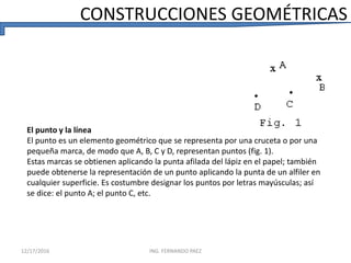 El punto y la línea
El punto es un elemento geométrico que se representa por una cruceta o por una
pequeña marca, de modo que A, B, C y D, representan puntos (fig. 1).
Estas marcas se obtienen aplicando la punta afilada del lápiz en el papel; también
puede obtenerse la representación de un punto aplicando la punta de un alfiler en
cualquier superficie. Es costumbre designar los puntos por letras mayúsculas; así
se dice: el punto A; el punto C, etc.
CONSTRUCCIONES GEOMÉTRICAS
12/17/2016 ING. FERNANDO PAEZ
 