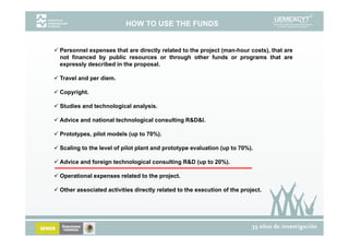 HOW TO USE THE FUNDS


Personnel expenses that are directly related to the project (man-hour costs), that are
not financed by public resources or through other funds or programs that are
expressly described in the proposal.

Travel and per diem.

Copyright.

Studies and technological analysis.

Advice and national technological consulting R&D&I.

Prototypes, pilot models (up to 70%).

Scaling to the level of pilot plant and prototype evaluation (up to 70%).

Advice and foreign technological consulting R&D (up to 20%).

Operational expenses related to the project.

Other associated activities directly related to the execution of the project.
 