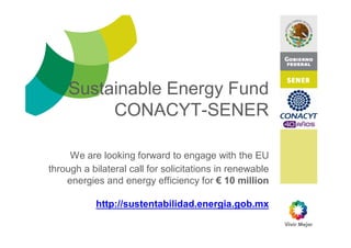 Sustainable Energy Fund
                    gy
         CONACYT-SENER

     We
     W are looking forward to engage with the EU
             l ki f           dt               ith th
through a bilateral call for solicitations in renewable
    energies and energy efficiency for € 10 million

           http://sustentabilidad.energia.gob.mx
              p                       g g
 