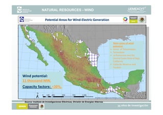 NATURAL RESOURCES - WIND

                     Potential Areas for Wind‐Electric Generation
                                         Wind‐Electric Generation




                                                                                       Main zones of wind 
                                                                                       potential:
                                                                                   •   Istmo  of Tehuantepec
                                                                                   •   Tamaulipas
                                                                                   •   La Rumorosa and the 
                                                                                       Central Coast Area of Baja 
                                                                                       C      lC           f j
                                                                                       California
                                                                                   •   Costa de Veracruz and 
                                                                                       Yucatan


Wind potential:       
11 thousand MW,
11 thousand MW,
Capacity factors: +30%.



 Source: Instituto de Investigaciones Eléctricas, División de Energías Alternas.
 