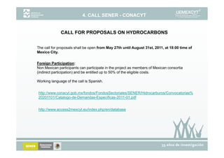 4. CALL SENER - CONACYT


              CALL FOR PROPOSALS ON HYDROCARBONS


The call for proposals shall be open from May 27th until August 31st, 2011, at 18:00 time of
Mexico City.


Foreign Participation:
Non Mexican participants can participate in the project as members of Mexican consortia
(indirect participation) and be entitled up to 50% of the eligible costs.

Working language of the call is Spanish.


http://www.conacyt.gob.mx/fondos/FondosSectoriales/SENER/Hidrocarburos/Convocatorias%
20201101/Catalogo-de-Demandas-Específicas-2011-01.pdf
20201101/Catalogo de Demandas Específicas 2011 01 pdf


http://www.access2mexcyt.eu/index.php/en/database
 