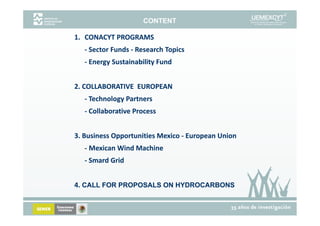CONTENT

1. CONACYT PROGRAMS
1 CONACYT PROGRAMS
   ‐ Sector Funds ‐ Research Topics
     Sector Funds ‐
   ‐ Energy Sustainability Fund
     Energy Sustainability Fund


2. COLLABORATIVE  EUROPEAN
2. COLLABORATIVE  
2 COLLABORATIVE EUROPEAN
   ‐ Technology Partners
   ‐ Collaborative Process
     Collaborative Process


3. Business Opportunities Mexico ‐
3. Business Opportunities Mexico ‐ European Union
             pp                        p
   - Mexican Wind Machine 
   ‐ Smard Grid 


4. CALL FOR PROPOSALS ON HYDROCARBONS
 