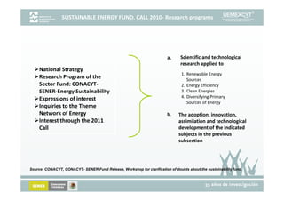 SUSTAINABLE ENERGY FUND. CALL 2010‐ Research programs 




                                                                        a.     Scientific and technological 
                                                                               research applied to
     National Strategy
                                                                                1. Renewable Energy               
     Research Program of the 
     Research Program of the                                                       Sources
     Sector Fund: CONACYT‐                                                      2. Energy Efficiency
     SENER‐Energy Sustainability                                                3. Clean Energies
      xpressions of interest
     Expressions of interest                                                    4. Diversifying Primary 
                                                                                   Sources of Energy
     Inquiries to the Theme 
     Network of Energy                                                  b.    The adoption, innovation, 
     Interest through the 2011 
                    g                                                         assimilation and technological 
                                                                                                        g
     Call                                                                     development of the indicated 
                                                                              subjects in the previous 
                                                                              subsection




Source: CONACYT, CONACYT SENER Fund Release, Workshop for clarification of doubts about the sustainability fund.
        CONACYT CONACYT-            Release                                                                fund
 