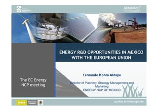 ENERGY R&D OPPORTUNITIES IN MEXICO
                    WITH THE EUROPEAN UNION


                            Fernando Kohrs Aldape
The EC Energy
                    Director of Planning, Strategy Management and
 NCP meeting                           Marketing
                              ENERGY NCP OF MEXICO
 