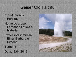 Gêiser Old Faithful
E.B.M. Batista
 Pereira.
Nome do grupo:
 Fernando,Letícia e
 Isabella.
Professoras: Mirella,
 Elika, Barbara e
 Simone.
Turma:41
Data:18/04/2012
 