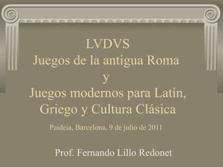 LVDVS
 Juegos de la antigua Roma
              y
Juegos modernos para Latín,
  Griego y Cultura Clásica
   Paideia, Barcelona, 9 de julio de 2011


    Prof. Fernando Lillo Redonet
 