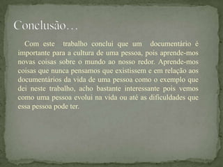 Com este trabalho conclui que um documentário é
importante para a cultura de uma pessoa, pois aprende-mos
novas coisas sobre o mundo ao nosso redor. Aprende-mos
coisas que nunca pensamos que existissem e em relação aos
documentários da vida de uma pessoa como o exemplo que
dei neste trabalho, acho bastante interessante pois vemos
como uma pessoa evolui na vida ou até as dificuldades que
essa pessoa pode ter.
 