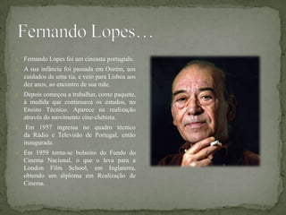 o Fernando Lopes foi um cineasta português.
o A sua infância foi passada em Ourém, aos
    cuidados de uma tia, e veio para Lisboa aos
    dez anos, ao encontro de sua mãe.
o Depois começou a trabalhar, como paquete,
    à medida que continuava os estudos, no
    Ensino Técnico. Aparece na realização
    através do movimento cine-clubista.
o    Em 1957 ingressa no quadro técnico
    da Rádio e Televisão de Portugal, então
    inaugurada.
o Em 1959 torna-se bolseiro do Fundo do
    Cinema Nacional, o que o leva para a
    London Film School, em Inglaterra,
    obtendo um diploma em Realização de
    Cinema.
 