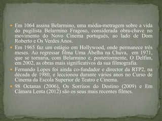  Em 1064 assina Belarmino, uma média-metragem sobre a vida
  do pugilista Belarmino Fragoso, considerada obra-chave no
  movimento do Novo Cinema português, ao lado de Dom
  Roberto e Os Verdes Anos.
 Em 1965 faz um estágio em Hollywood, onde permanece três
  meses. Ao regressar filma Uma Abelha na Chuva, em 1971,
  que se tornaria, com Belarmino e, posteriormente, O Delfim,
  em 2002, as obras mais significativos da sua filmografia.
 Fernando Lopes foi ainda co-fundador e director da RTP2, na
  década de 1980, e leccionou durante vários anos no Curso de
  Cinema da Escola Superior de Teatro e Cinema.
 98 Octanas (2006), Os Sorrisos do Destino (2009) e Em
  Câmara Lenta (2012) são os seus mais recentes filmes.
 