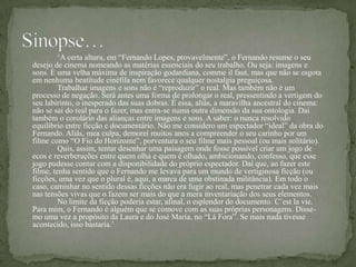 „A certa altura, em “Fernando Lopes, provavelmente”, o Fernando resume o seu
desejo de cinema nomeando as matérias essenciais do seu trabalho. Ou seja: imagens e
sons. É uma velha máxima de inspiração godardiana, comme il faut, mas que não se esgota
em nenhuma beatitude cinéfila nem favorece qualquer nostalgia preguiçosa.
         Trabalhar imagens e sons não é “reproduzir” o real. Mas também não é um
processo de negação. Será antes uma forma de prolongar o real, pressentindo a vertigem do
seu labirinto, o inesperado das suas dobras. É essa, aliás, a maravilha ancestral do cinema:
não se sai do real para o fazer, mas entra-se numa outra dimensão da sua ontologia. Daí
também o corolário das alianças entre imagens e sons. A saber: o nunca resolvido
equilíbrio entre ficção e documentário. Não me considero um espectador “ideal” da obra do
Fernando. Aliás, mea culpa, demorei muitos anos a compreender o seu carinho por um
filme como “O Fio do Horizonte”, porventura o seu filme mais pessoal (ou mais solitário).
         Quis, assim, tentar desenhar uma paisagem onde fosse possível criar um jogo de
ecos e reverberações entre quem olha e quem é olhado, ambicionando, confesso, que esse
jogo pudesse contar com a disponibilidade do próprio espectador. Daí que, ao fazer este
filme, tenha sentido que o Fernando me levava para um mundo de vertiginosa ficção (ou
ficções, uma vez que o plural é, aqui, a marca de uma obstinada militância). Em todo o
caso, caminhar no sentido dessas ficções não era fugir ao real, mas penetrar cada vez mais
nas tensões vivas que o fazem ser mais do que a mera inventariação dos seus elementos.
         No limite da ficção poderia estar, afinal, o esplendor do documento. C‟est la vie.
Para mim, o Fernando é alguém que se comove com as suas próprias personagens. Disse-
mo uma vez a propósito da Laura e do José Maria, no “Lá Fora”. Se mais nada tivesse
acontecido, isso bastaria.‟
 