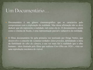  Documentário    é um gênero cinematográfico que se caracteriza pelo
  compromisso com a exploração da realidade. Mas dessa afirmação não se deve
  deduzir que ele represente a realidade «tal como ela é». O documentário, assim
  como o cinema de ficção, é uma representação parcial e subjectiva da realidade.


 O filme documentário foi pela primeira vez teorizado por Dziga Vertov, que
  desenvolve o conceito de «cinema-verdade» (kino-pravda), defendendo a ideia
  da fiabilidade do olho da câmara, a seu ver mais fiel à realidade que o olho
  humano - ideia ilustrada pelo filme que realizou Cine-Olho em 1924 -, visto ser
  uma reprodução mecânica do visível.
 