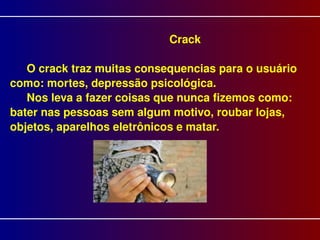 Crack O crack traz muitas consequencias para o usuário como: mortes, depressão psicológica.  Nos leva a fazer coisas que nunca fizemos como: bater nas pessoas sem algum motivo, roubar lojas, objetos, aparelhos eletrônicos e matar.  