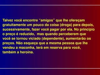 Talvez você encontre “amigos” que lhe ofereçam gratuitamente um pouco da coisa (droga) para depois, sucessivamente, fazer você pagar por ela. No princípio o preço é reduzido,  mas quando perceberem que você se tornou viciado (dependente), aumentarão os preços. Não esqueça que a mesma pessoa que lhe vendeu a maconha, terá em reserva para você, também a heroína.   