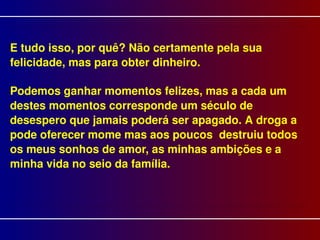 E tudo isso, por quê? Não certamente pela sua felicidade, mas para obter dinheiro. Podemos ganhar momentos felizes, mas a cada um destes momentos corresponde um século de desespero que jamais poderá ser apagado. A droga a pode oferecer mome mas aos poucos  destruiu todos os meus sonhos de amor, as minhas ambições e a minha vida no seio da família. 