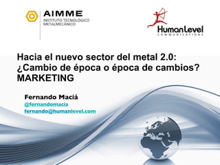 Hacia el nuevo sector del metal 2.0:
¿Cambio de época o época de cambios?
MARKETING
 Fernando Maciá
 @fernandomacia
 fernando@humanlevel.com
 