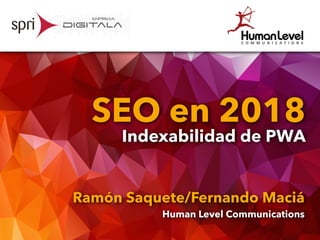 SEO en 2018
Indexabilidad de PWA
Ramón Saquete/Fernando Maciá
Human Level Communications
 