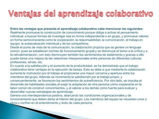 Entre las ventajas que presenta el aprendizaje colaborativo cabe mencionar las siguientes:
Realmente promueve la construcción de conocimiento porque obliga a activar el pensamiento
individual, a buscar formas de investigar sea en forma independiente o en grupo, y promueve valores
en forma semiconsciente como la cooperación, la responsabilidad, la comunicación, el trabajo en
equipo, la autoevaluación individual y de los compañeros.
Desde el punto de vista de la comunicación, la colaboración propicia que se genere un lenguaje
común, pues se establecen normas de funcionamiento grupal y se disminuye el temor a la crítica y a
la retroalimentación, con esto disminuyen también los sentimientos de aislamiento y gracias a ello
puede darse una mejora de las relaciones interpersonales entre personas de diferentes culturas,
profesiones, etnias, etc.
En cuanto a la satisfacción y el aumento de la productividad, se ha demostrado que el trabajo
colaborativo tiene ventajas en la ejecución de tareas. Esto se debe a que mediante la colaboración
aumenta la motivación por el trabajo al propiciarse una mayor cercanía y apertura entre los
miembros del grupo. Además se incrementa la satisfacción por el trabajo propio, y
consecuentemente, se favorecen los sentimientos de autoeficiencia. Por otro lado, se impulsa el
desarrollo de habilidades sociales al exigir la aceptación de otra persona como cooperante en la
labor común de construir conocimientos, y al valorar a los demás como fuente para evaluar y
desarrollar nuevas estrategias de aprendizaje.
Genera una interdependencia positiva, abarcando las condiciones organizacionales y de
funcionamiento que deben darse al interior del grupo. Los miembros del equipo se necesitan unos a
otros y confían en el entendimiento y éxito de cada persona.
 