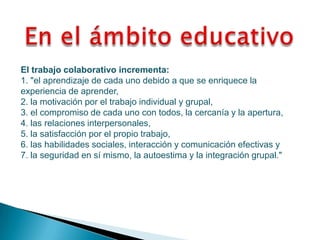 El trabajo colaborativo incrementa:
1. "el aprendizaje de cada uno debido a que se enriquece la
experiencia de aprender,
2. la motivación por el trabajo individual y grupal,
3. el compromiso de cada uno con todos, la cercanía y la apertura,
4. las relaciones interpersonales,
5. la satisfacción por el propio trabajo,
6. las habilidades sociales, interacción y comunicación efectivas y
7. la seguridad en sí mismo, la autoestima y la integración grupal."
 